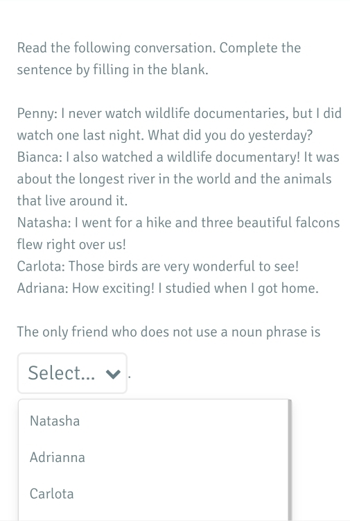 Read the following conversation. Complete the
sentence by filling in the blank.
Penny: I never watch wildlife documentaries, but I did
watch one last night. What did you do yesterday?
Bianca: I also watched a wildlife documentary! It was
about the longest river in the world and the animals
that live around it.
Natasha: I went for a hike and three beautiful falcons
flew right over us!
Carlota: Those birds are very wonderful to see!
Adriana: How exciting! I studied when I got home.
The only friend who does not use a noun phrase is
Select...
Natasha
Adrianna
Carlota