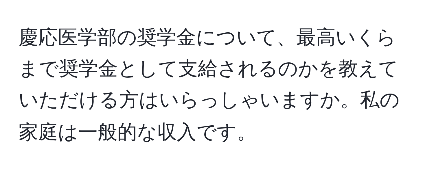 慶応医学部の奨学金について、最高いくらまで奨学金として支給されるのかを教えていただける方はいらっしゃいますか。私の家庭は一般的な収入です。