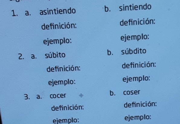 asintiendo b. sintiendo 
definición: definición: 
ejemplo: ejemplo: 
2. a. súbito b. súbdito 
definición: definición: 
ejemplo: ejemplo: 
3. a. cocer b. coser 
definición: definición: 
ejemplo: ejemplo: