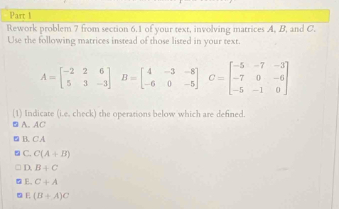 Rework problem 7 from section 6.1 of your text, involving matrices A, B, and C.
Use the following matrices instead of those listed in your text.
A=beginbmatrix -2&2&6 5&3&-3endbmatrix B=beginbmatrix 4&-3&-8 -6&0&-5endbmatrix C=beginbmatrix -5&-7&-3 -7&0&-6 -5&-1&0endbmatrix
(1) Indicate (i.e. check) the operations below which are defined.
A. AC
B. C A
C. C(A+B)
D. B+C
E, C+A
F (B+A)C