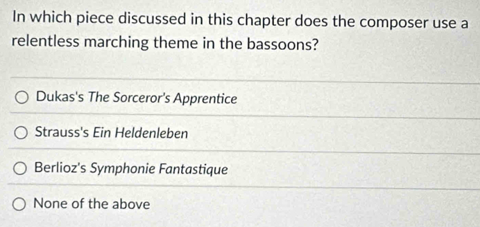 In which piece discussed in this chapter does the composer use a
relentless marching theme in the bassoons?
Dukas's The Sorceror's Apprentice
Strauss's Ein Heldenleben
Berlioz's Symphonie Fantastique
None of the above