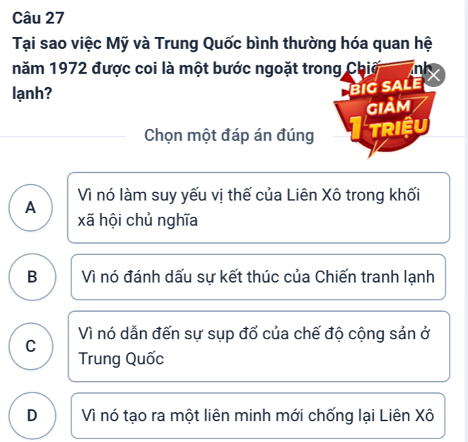 Tại sao việc Mỹ và Trung Quốc bình thường hóa quan hệ
năm 1972 được coi là một bước ngoặt trong Chiế nk
lạnh?
BIG SALE
GIảm
Chọn một đáp án đúng TRIệU
A Vì nó làm suy yếu vị thế của Liên Xô trong khối
xã hội chủ nghĩa
B Vì nó đánh dấu sự kết thúc của Chiến tranh lạnh
Vì nó dẫn đến sự sụp đổ của chế độ cộng sản ở
C
Trung Quốc
D Vì nó tạo ra một liên minh mới chống lại Liên Xô