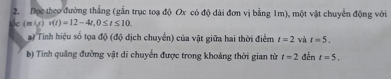 Dọc theo đường thẳng (gắn trục toạ độ Ox có độ dài đơn vị bằng 1m), một vật chuyển động với 
tốc (m/s)v(t)=12-4t, 0≤ t≤ 10. 
a) Tính hiệu số tọa độ (độ dịch chuyển) của vật giữa hai thời điểm t=2 và t=5. 
b) Tính quãng đường vật di chuyển được trong khoảng thời gian từ t=2 đến t=5.