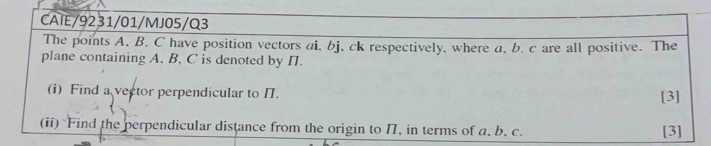 CAIE/9231/01/MJ05/Q3 
The points A, B. C have position vectors ai. bj, ck respectively, where a, b. c are all positive. The 
plane containing A, B, C is denoted by II. 
(i) Find a vector perpendicular to II. [3] 
(ii) Find the perpendicular distance from the origin to II, in terms of a, b, c. 
[3]