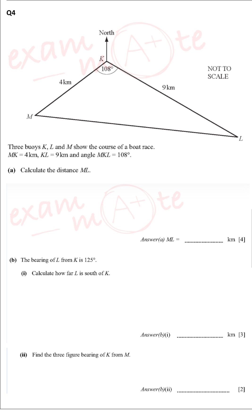 North
K
108° NOT TO 
SCALE
4km
9km
M
L
Three buoys K, L and M show the course of a boat race.
MK=4km, KL=9km and angle MKL=108°. 
(a) Calculate the distance ML. 
Answer(a) ML= _ km [4] 
(b) The bearing of L from K is 125°. 
(i) Calculate how far L is south of K. 
Answer(b)(i) _ km [3] 
(ii) Find the three figure bearing of K from M. 
Answer(b)(ii) _[2]