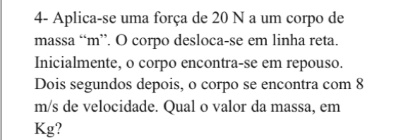 4- Aplica-se uma força de 20 N a um corpo de 
massa “ m ”. O corpo desloca-se em linha reta. 
Inicialmente, o corpo encontra-se em repouso. 
Dois segundos depois, o corpo se encontra com 8
m/s de velocidade. Qual o valor da massa, em 
Kg?