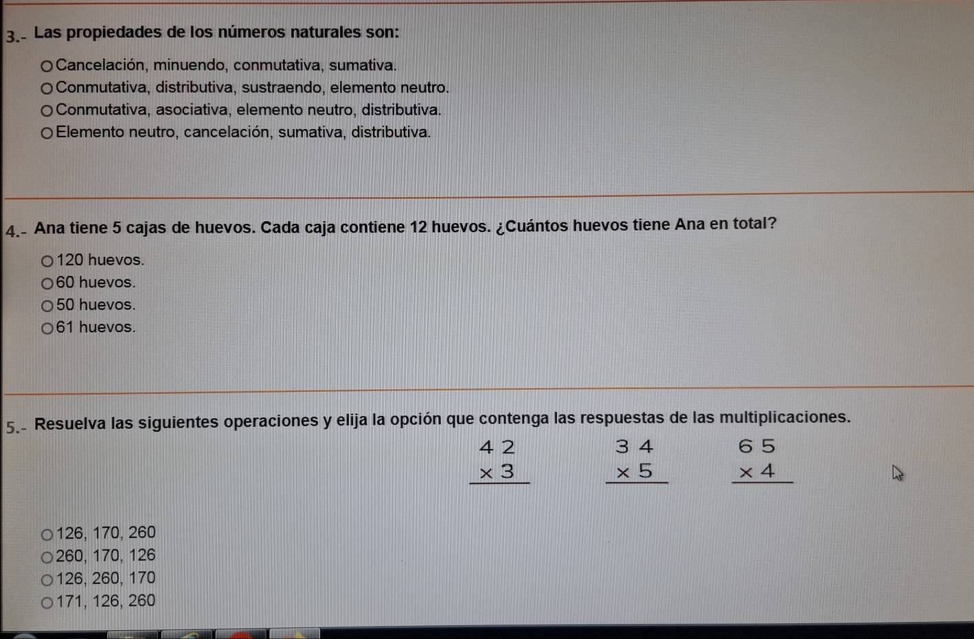 Las propiedades de los números naturales son:
Cancelación, minuendo, conmutativa, sumativa.
Conmutativa, distributiva, sustraendo, elemento neutro.
Conmutativa, asociativa, elemento neutro, distributiva.
Elemento neutro, cancelación, sumativa, distributiva.
4.- Ana tiene 5 cajas de huevos. Cada caja contiene 12 huevos. ¿Cuántos huevos tiene Ana en total?
120 huevos.
60 huevos.
50 huevos.
61 huevos.
5. Resuelva las siguientes operaciones y elija la opción que contenga las respuestas de las multiplicaciones.
beginarrayr 42 * 3 hline endarray beginarrayr 34 * 5 hline endarray beginarrayr 65 * 4 hline endarray
126, 170, 260
260, 170, 126
126, 260, 170
171, 126, 260