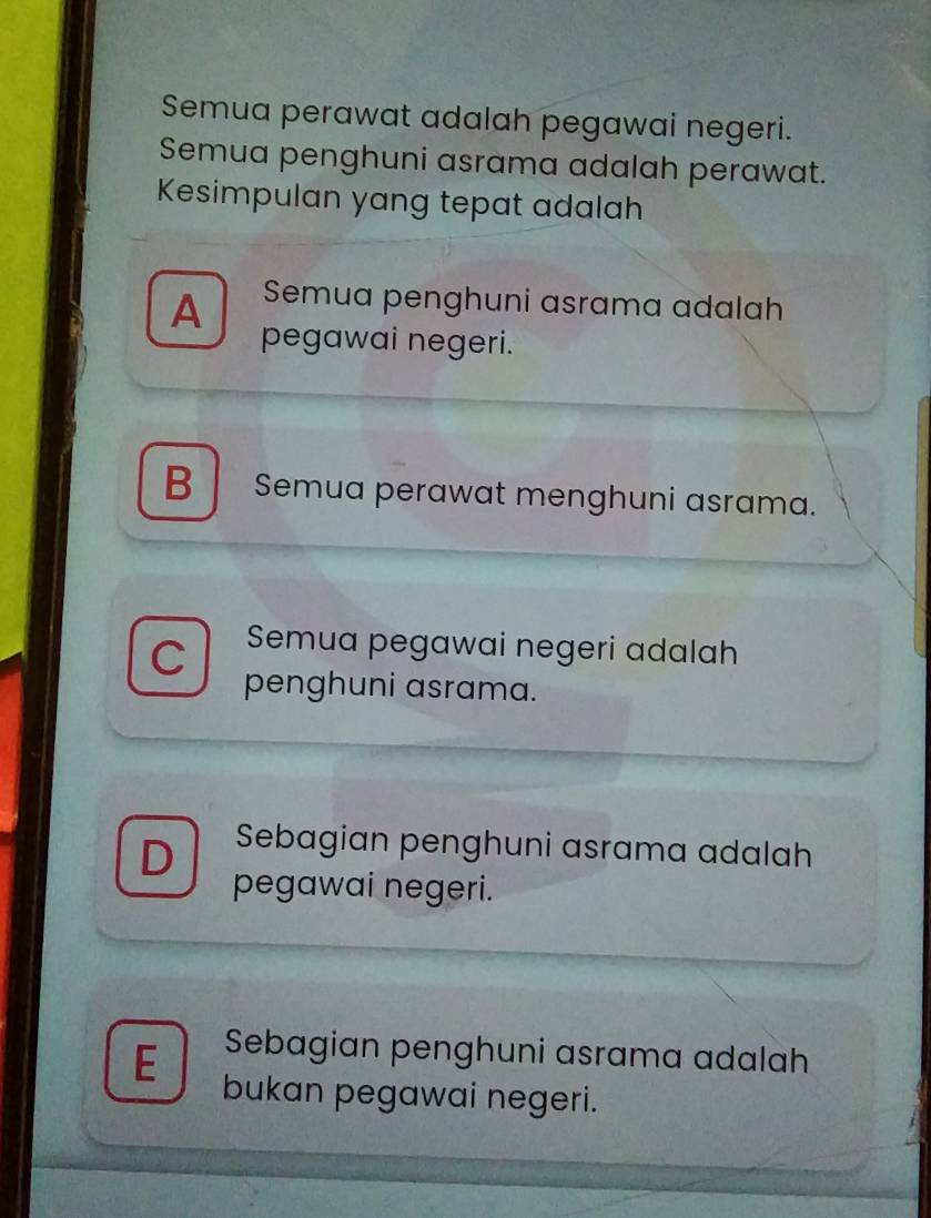 Semua perawat adalah pegawai negeri.
Semua penghuni asrama adalah perawat.
Kesimpulan yang tepat adalah
A Semua penghuni asrama adalah
pegawai negeri.
B Semua perawat menghuni asrama.
C Semua pegawai negeri adalah
penghuni asrama.
D Sebagian penghuni asrama adalah
pegawai negeri.
E Sebagian penghuni asrama adalah
bukan pegawai negeri.