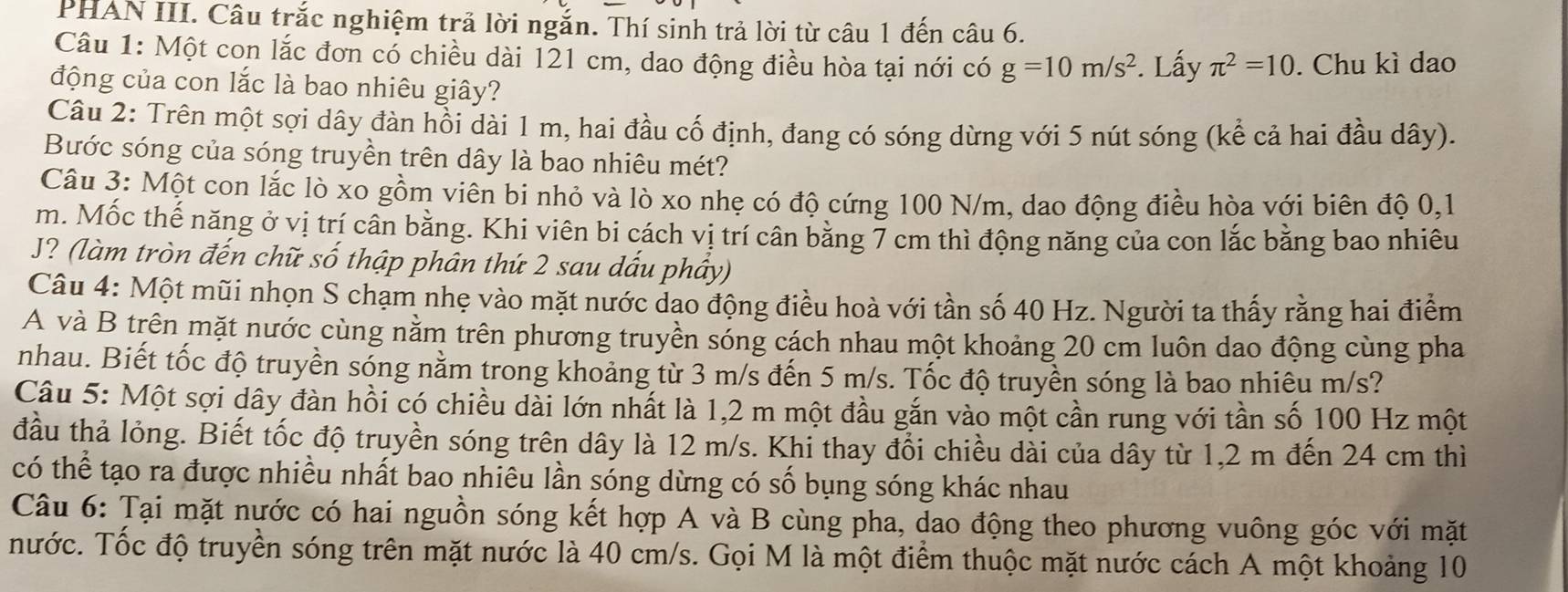 PHAN III. Câu trắc nghiệm trả lời ngắn. Thí sinh trả lời từ câu 1 đến câu 6.
Câu 1: Một con lắc đơn có chiều dài 121 cm, dao động điều hòa tại nới có g=10m/s^2. Lấy π^2=10. Chu kì dao
động của con lắc là bao nhiêu giây?
Câu 2: Trên một sợi dây đàn hồi dài 1 m, hai đầu cố định, đang có sóng dừng với 5 nút sóng (kể cả hai đầu dây).
Bước sóng của sóng truyền trên dây là bao nhiêu mét?
Câu 3: Một con lắc lò xo gồm viên bi nhỏ và lò xo nhẹ có độ cứng 100 N/m, dao động điều hòa với biên độ 0,1
m. Mốc thế năng ở vị trí cần bằng. Khi viên bi cách vị trí cân bằng 7 cm thì động năng của con lắc bằng bao nhiêu
J? (làm tròn đến chữ số thập phân thứ 2 sau dấu phầy)
Câu 4: Một mũi nhọn S chạm nhẹ vào mặt nước dao động điều hoà với tần số 40 Hz. Người ta thấy rằng hai điểm
A và B trên mặt nước cùng nằm trên phương truyền sóng cách nhau một khoảng 20 cm luôn dao động cùng pha
nhau. Biết tốc độ truyền sóng nằm trong khoảng từ 3 m/s đến 5 m/s. Tốc độ truyền sóng là bao nhiêu m/s?
Câu 5: Một sợi dây đàn hồi có chiều dài lớn nhất là 1,2 m một đầu gắn vào một cần rung với tần số 100 Hz một
đầu thả lỏng. Biết tốc độ truyền sóng trên dây là 12 m/s. Khi thay đổi chiều dài của dây từ 1,2 m đến 24 cm thì
có thể tạo ra được nhiều nhất bao nhiêu lần sóng dừng có số bụng sóng khác nhau
Câu 6: Tại mặt nước có hai nguồn sóng kết hợp A và B cùng pha, dao động theo phương vuông góc với mặt
nước. Tốc độ truyền sóng trên mặt nước là 40 cm/s. Gọi M là một điểm thuộc mặt nước cách A một khoảng 10