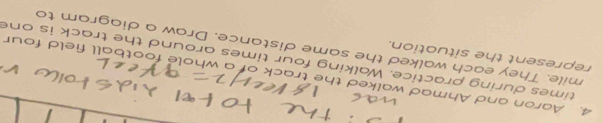 Aaron and Ahmad walked the track of a whole football field four 
times during practice. Walking four times around the track is one 
represent the situation. 
mile. They each walked the same distance. Draw a diagram to