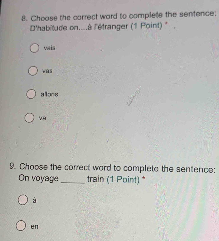 Choose the correct word to complete the sentence:
D'habitude on....à l'étranger (1 Point) *
vais
vas
allons
va
9. Choose the correct word to complete the sentence:
On voyage_ train (1 Point) *
à
en