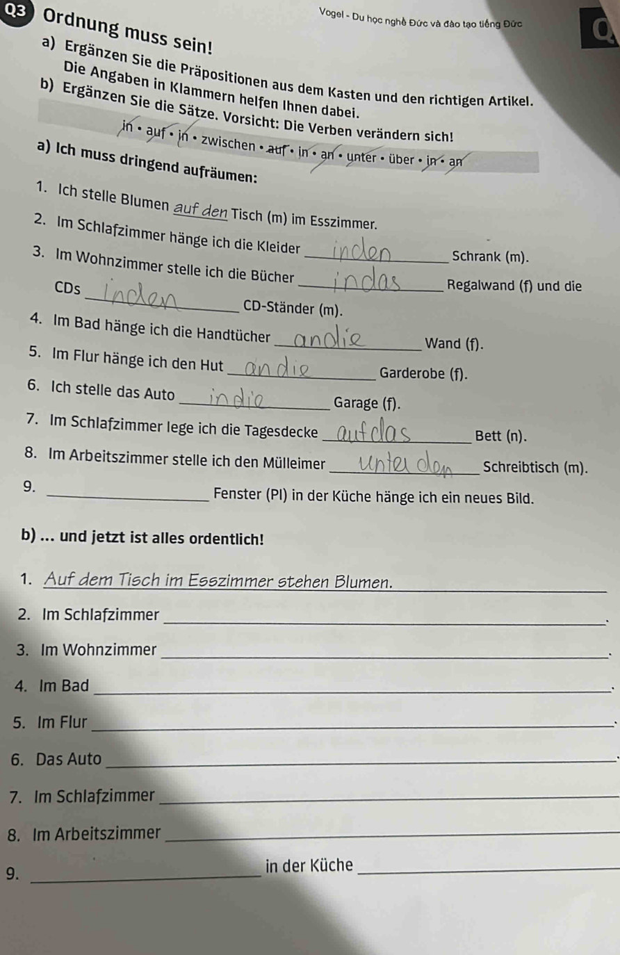 Vogel - Du học nghề Đức và đào tạo tiếng Đức 
03) Ordnung muss sein! 
a) Ergänzen Sie die Präpositionen aus dem Kasten und den richtigen Artikel. 
Die Angaben in Klammern helfen Ihnen dabei. 
b) Ergänzen Sie die Sätze. Vorsicht: Die Verben verändern sich! 
in< auf in • zwischen < auf < in · an · unter < über < in > an 
a) Ich muss dringend aufräumen: 
1. Ich stelle Blumen auf den Tisch (m) im Esszimmer. 
2. Im Schlafzimmer hänge ich die Kleider 
Schrank (m). 
3. Im Wohnzimmer stelle ich die Bücher_ 
_ 
CDs _Regalwand (f) und die 
CD-Ständer (m). 
4. Im Bad hänge ich die Handtücher 
_Wand (f). 
5. Im Flur hänge ich den Hut 
_Garderobe (f). 
6. Ich stelle das Auto 
_Garage (f). 
7. Im Schlafzimmer lege ich die Tagesdecke 
_Bett (n). 
8. Im Arbeitszimmer stelle ich den Mülleimer _Schreibtisch (m). 
9. 
_ Fenster (PI) in der Küche hänge ich ein neues Bild. 
b) ... und jetzt ist alles ordentlich! 
_ 
1. Auf dem Tisch im Esszimmer stehen Blumen. 
_ 
2. Im Schlafzimmer 
` 
3. Im Wohnzimmer 
_ 
4. Im Bad_ 
5. Im Flur _. 
6. Das Auto_ 
7. Im Schlafzimmer_ 
8. Im Arbeitszimmer_ 
9._ 
in der Küche_