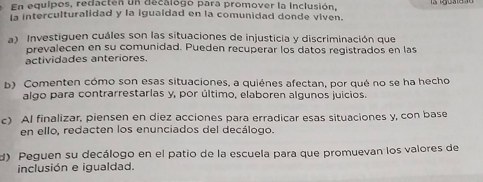 En equipos, redacten un decalogo para promover la inclusión, la igualdão 
la interculturalidad y la igualdad en la comunidad donde viven. 
a) Investiguen cuáles son las situaciones de injusticia y discriminación que 
prevalecen en su comunidad. Pueden recuperar los datos registrados en las 
actividades anteriores. 
b) Comenten cómo son esas situaciones, a quiénes afectan, por qué no se ha hecho 
algo para contrarrestarlas y, por último, elaboren algunos juicios. 
c) AI finalizar, piensen en diez acciones para erradicar esas situaciones y, con base 
en ello, redacten los enunciados del decálogo. 
d) Peguen su decálogo en el patio de la escuela para que promuevan los valores de 
inclusión e igualdad.