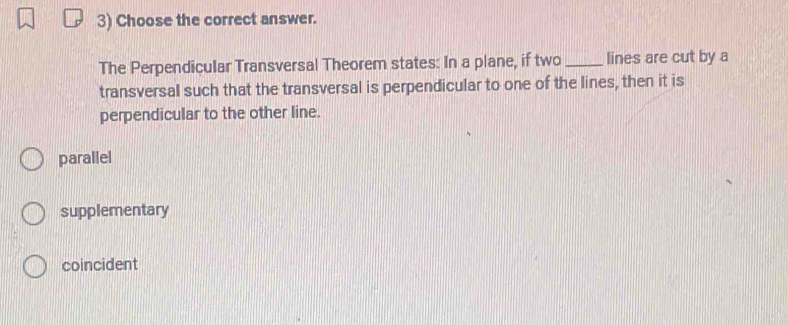 Choose the correct answer.
The Perpendicular Transversal Theorem states: In a plane, if two _lines are cut by a
transversal such that the transversal is perpendicular to one of the lines, then it is
perpendicular to the other line.
parallel
supplementary
coincident