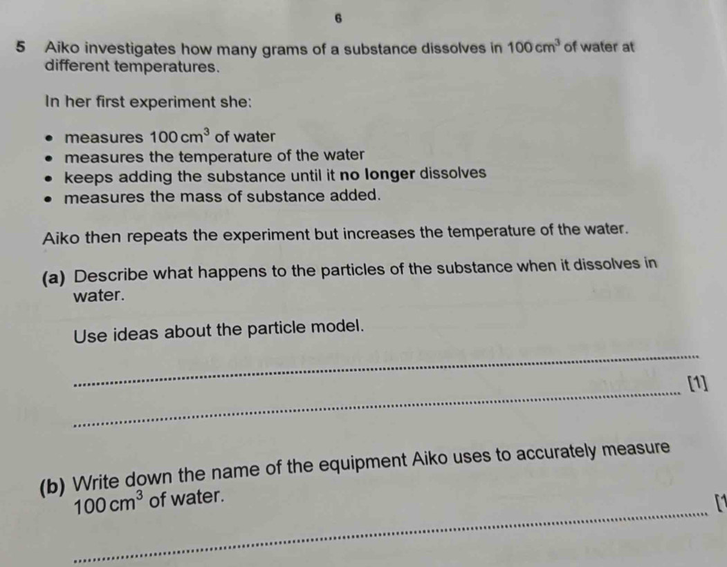 6 
5 Aiko investigates how many grams of a substance dissolves in 100cm^3 of water at 
different temperatures. 
In her first experiment she: 
measures 100cm^3 of water 
measures the temperature of the water 
keeps adding the substance until it no longer dissolves 
measures the mass of substance added. 
Aiko then repeats the experiment but increases the temperature of the water. 
(a) Describe what happens to the particles of the substance when it dissolves in 
water. 
Use ideas about the particle model. 
_ 
_ 
[1] 
(b) Write down the name of the equipment Aiko uses to accurately measure 
_
100cm^3 of water. 
1