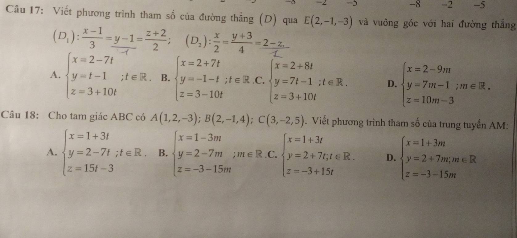 2 -5
-8 -2 -5
Câu 17: Viết phương trình tham số của đường thẳng (D) qua E(2,-1,-3) và vuông góc với hai đường thắng
(D):∵-=÷; (D):÷==
A.
B. beginarrayl x=2+7t y=-1-t;t∈ R.. z=3-10tendarray. C. beginarrayl x=2+8t y=7t-1;t∈ R. z=3+10tendarray.
D. beginarrayl x=2-9m y=7m-1;m∈ R. z=10m-3endarray.
Câu 18: Cho tam giác ABC có A(1,2,-3); B(2,-1,4); C(3,-2,5). Viết phương trình tham số của trung tuyến AM:
A. beginarrayl x=1+3t y=2-7t;t∈ R. z=15t-3endarray. B. beginarrayl x=1-3m y=2-7m;m∈ R.C. z=-3-15mendarray.  .beginarrayr x=1+3t y=2+7t;t∈ R. z=-3+15tendarray D. beginarrayl x=1+3m y=2+7m;m∈ R z=-3-15mendarray.