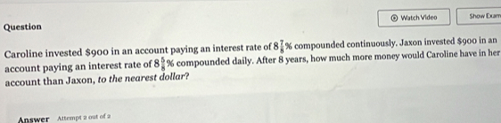 Question Watch Video Show Exarr 
Caroline invested $900 in an account paying an interest rate of 8 7/8 % compounded continuously. Jaxon invested $900 in an 
account paying an interest rate of 8 5/8 % compounded daily. After 8 years, how much more money would Caroline have in her 
account than Jaxon, to the nearest dollar? 
Answer Attempt 2 out of 2