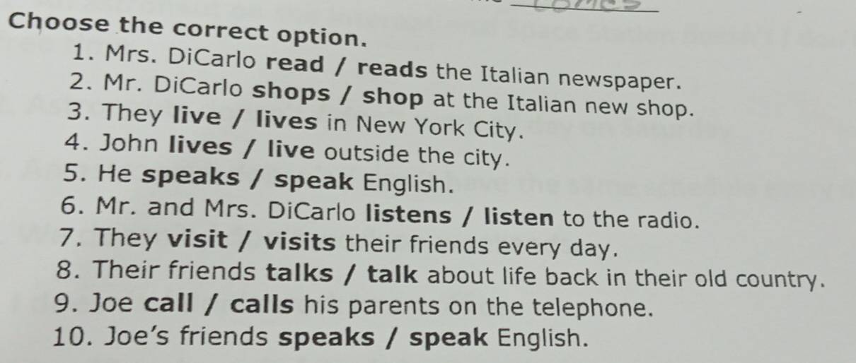 Choose the correct option. 
1. Mrs. DiCarlo read / reads the Italian newspaper. 
2. Mr. DiCarlo shops / shop at the Italian new shop. 
3. They live / lives in New York City. 
4. John lives / live outside the city. 
5. He speaks / speak English. 
6. Mr. and Mrs. DiCarlo Iistens / listen to the radio. 
7. They visit / visits their friends every day. 
8. Their friends talks / talk about life back in their old country. 
9. Joe call / calls his parents on the telephone. 
10. Joe's friends speaks / speak English.