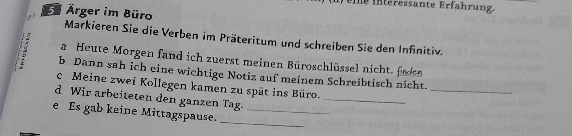 ) eie interessante Erfahrung. 
Ärger im Büro 
Markieren Sie die Verben im Präteritum und schreiben Sie den Infinitiv. 

a Heute Morgen fand ich zuerst meinen Büroschlüssel nicht. 
_ 
b Dann sah ich eine wichtige Notiz auf meinem Schreibtisch nicht. 
c Meine zwei Kollegen kamen zu spät ins Büro. 
d Wir arbeiteten den ganzen Tag. 
_ 
_ 
e Es gab keine Mittagspause._