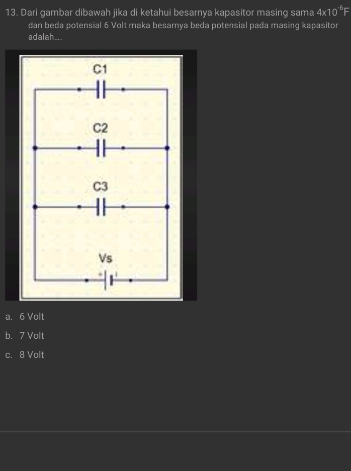 Dari gambar dibawah jika di ketahui besarnya kapasitor masing sama 4* 10^(-6)F
dan beda potensial 6 Volt maka besarnya beda potensial pada masing kapasitor
adalah....
C1
C2
C3
Vs
a. 6 Volt
b. 7 Volt
c. 8 Volt