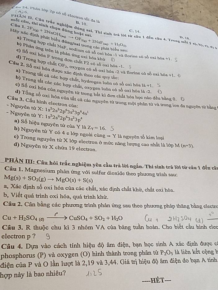 a  6.
Au 24. Phân lớp 2p có số electron tối đa là B. 10.
mỗi câu, thí sinh chọn đó
Câu 1.
PHẤN II. Câu trấc nghiệm đúng sai. Thi sinh trả lời từ câu 1 đến câu 4. Trong mỗi  a ,b),(b,a)
Hãy x 2F_2(g)+2NaOH_(aq)to OF_2(g)+2NaF_(aq)+11_2O_(l) C. 14
D. 18.
a) Trong hợp chất NaF, sodium có số oxi hóa -1 và florine có số oxi hóa +1.
b) Phản ứng trên là phản ứng oxi hóa khử Đ
c) Số oxi hóa F trong đơn chất F2 có số oxi hóa -1. S
d) Trong hợp chất OF_2 , oxygen có số oxi hóa -2 và florine có số oxi h6a+1.
Câu 2. Số oxi hóa được xác định theo các quy tắc:
a) Trong tất cả các hợp chất, hydrogen luôn có số oxi hóa 1d+1
b) Trong tất các các hợp chất, oxygen luôn có số oxi hóa là -2
c) Số oxi hóa của nguyên tử trong bắt kỉ đơn chất hóa học nào đều bằng 0.
d) Tổng số oxi hóa của tất cả các nguyên tử trong một phân tử và trong ion đa nguyên từ bảng 
Cầu 3. Cầu hình electron của:
- Nguyên tử X:
- Nguyên tử Y: 1s^22s^22p^63s^23p^64s^1
1s^22s^22p^63s^23p^4
a) Số hiệu nguyên tử của Y là Z_Y=16.
b) Nguyên tử Y có 4 e lớp ngoài cùng → Y là nguyên tố kim loại
e) Trong nguyên từ X lớp electron ở mức năng lượng cao nhất là lớp M (n=3).
d) Nguyên từ X chứa 19 electron.
PHẢN III: Câu hỏi trắc nghiệm yêu cầu trả lời ngắn. Thí sinh trã lời từ câu 1 đến câu
Câu 1. Magnesium phản ứng với sulfur dioxide theo phương trình sau:
Mg(s)+SO_2(g)to MgO(s)+S(s)
a, Xác định số oxi hóa của các chất, xác định chất khử, chất oxi hóa.
b, Viết quá trình oxi hóa, quá trình khử.
Câu 2. Cân bằng các phương trình phản ứng sau theo phương pháp thăng bằng electro
Cu+H_2SO_4(sendpmatrix Cu+CuSO_4+SO_2+H_2O
Câu 3. R thuộc chu kì 3 nhóm VA của bảng tuần hoàn. Cho biết cấu hình elec
electron p ?
Câu 4. Dựa vào cách tính hiệu độ âm điện, bạn học sinh A xác định được có
phosphorus (P) và oxygen (O) hình thành trong phân tử P_2O_5 là liên kết cộng h
điện của P và O lần lượt là 2,19 và 3,44. Giá trị hiệu độ âm điện do bạn A tính
hợp này là bao nhiêu?
_----  Hế T_