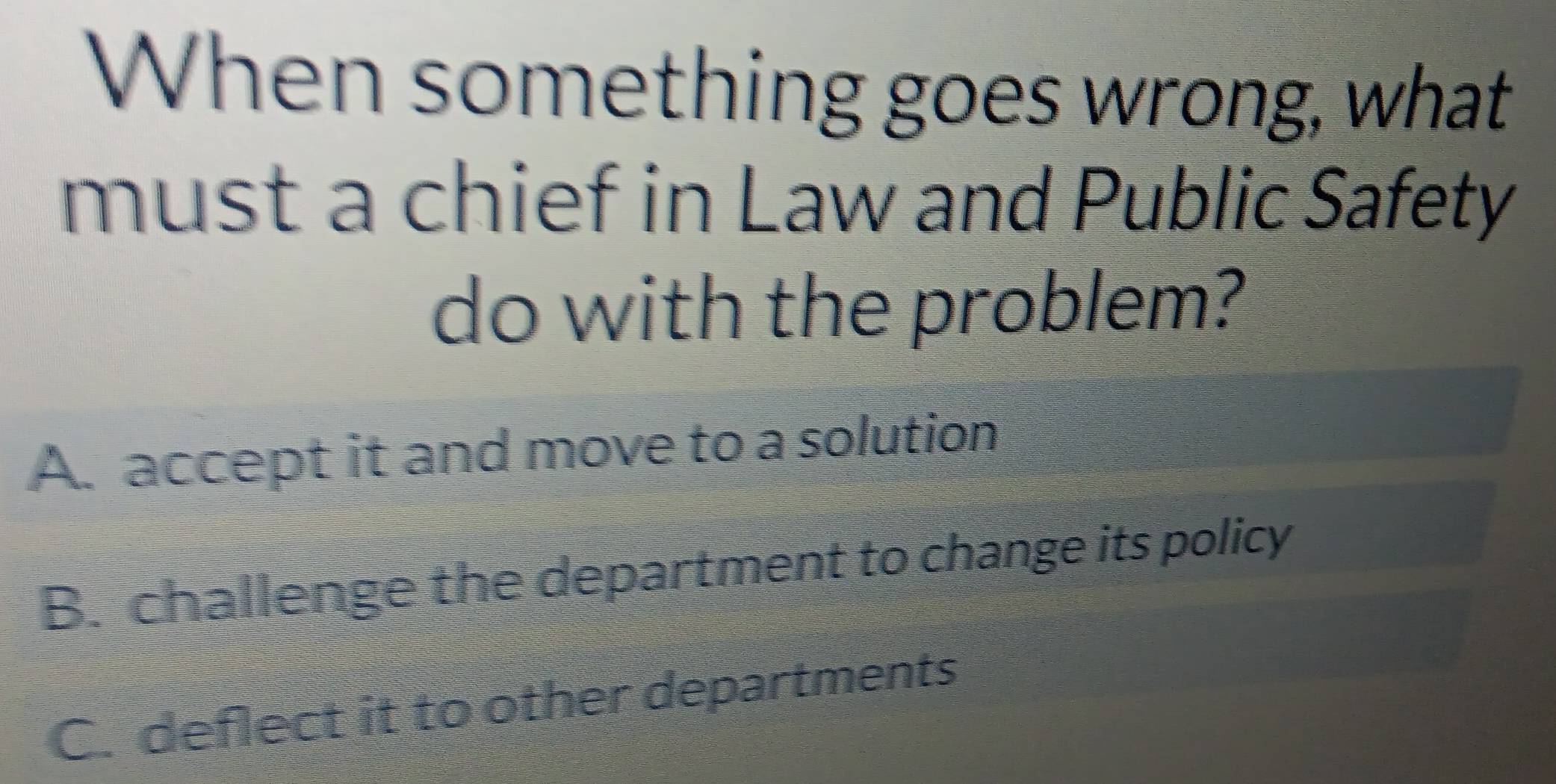 When something goes wrong, what
must a chief in Law and Public Safety
do with the problem?
A. accept it and move to a solution
B. challenge the department to change its policy
C. deflect it to other departments