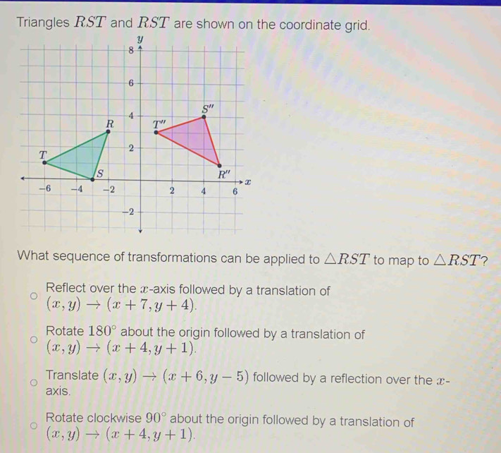 Triangles RST and RST are shown on the coordinate grid.
What sequence of transformations can be applied to △ RST to map to △ RST
Reflect over the x-axis followed by a translation of
(x,y)to (x+7,y+4).
Rotate 180° about the origin followed by a translation of
(x,y)to (x+4,y+1).
Translate (x,y)to (x+6,y-5) followed by a reflection over the x-
axis.
Rotate clockwise 90° about the origin followed by a translation of
(x,y)to (x+4,y+1).