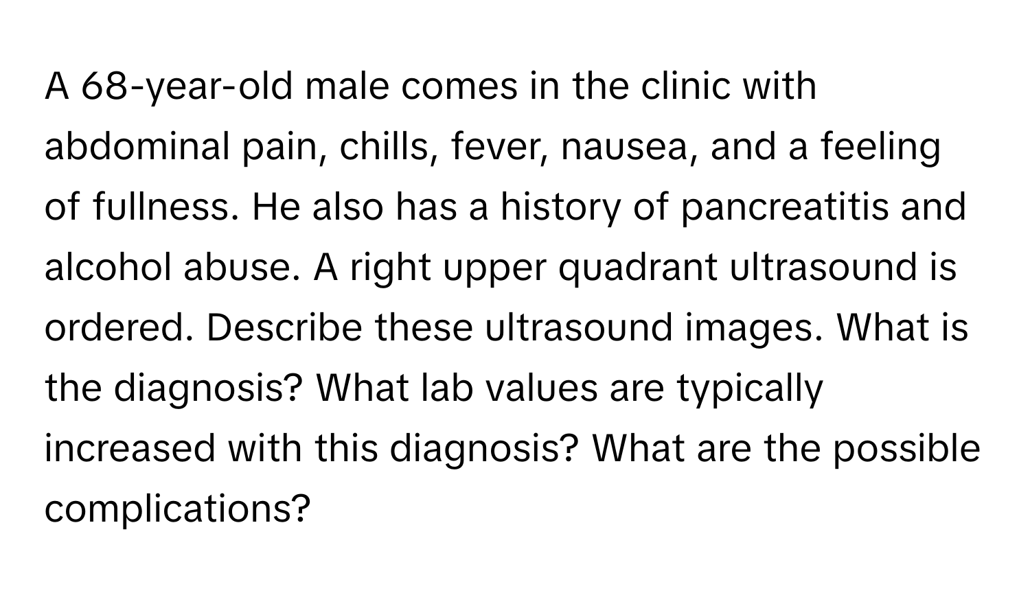 A 68-year-old male comes in the clinic with abdominal pain, chills, fever, nausea, and a feeling of fullness. He also has a history of pancreatitis and alcohol abuse. A right upper quadrant ultrasound is ordered. Describe these ultrasound images. What is the diagnosis? What lab values are typically increased with this diagnosis? What are the possible complications?