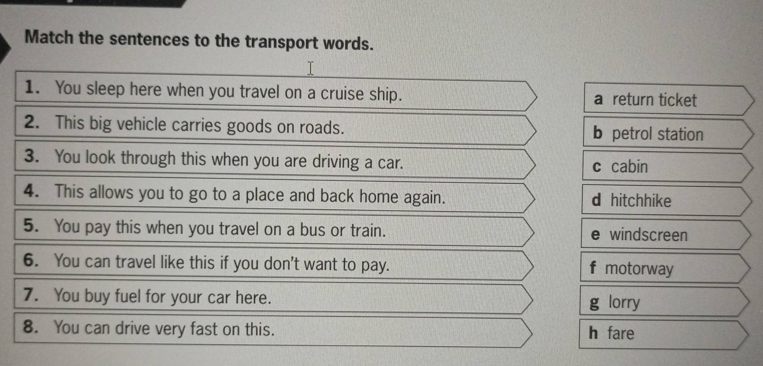 Match the sentences to the transport words.
1. You sleep here when you travel on a cruise ship.
a return ticket
2. This big vehicle carries goods on roads.
b petrol station
3. You look through this when you are driving a car.
c cabin
4. This allows you to go to a place and back home again.
d hitchhike
5. You pay this when you travel on a bus or train. e windscreen
6. You can travel like this if you don't want to pay. f motorway
7. You buy fuel for your car here.
g lorry
8. You can drive very fast on this.
h fare