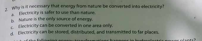 Why is it necessary that energy from nature be converted into electricity?
a. Electricity is safer to use than nature.
b. Nature is the only source of energy.
c. Electricity can be converted in one area only.
d. Electricity can be stored, distributed, and transmitted to far places.