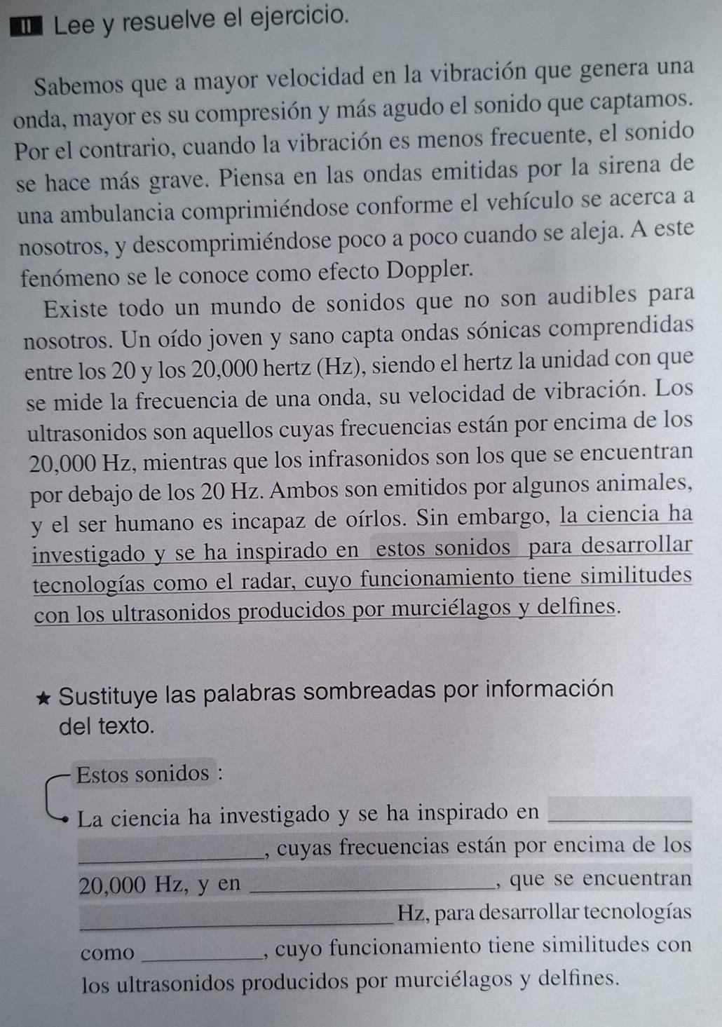 € Lee y resuelve el ejercicio.
Sabemos que a mayor velocidad en la vibración que genera una
onda, mayor es su compresión y más agudo el sonido que captamos.
Por el contrario, cuando la vibración es menos frecuente, el sonido
se hace más grave. Piensa en las ondas emitidas por la sirena de
una ambulancia comprimiéndose conforme el vehículo se acerca a
nosotros, y descomprimiéndose poco a poco cuando se aleja. A este
fenómeno se le conoce como efecto Doppler.
Existe todo un mundo de sonidos que no son audibles para
nosotros. Un oído joven y sano capta ondas sónicas comprendidas
entre los 20 y los 20,000 hertz (Hz), siendo el hertz la unidad con que
se mide la frecuencia de una onda, su velocidad de vibración. Los
ultrasonidos son aquellos cuyas frecuencias están por encima de los
20,000 Hz, mientras que los infrasonidos son los que se encuentran
por debajo de los 20 Hz. Ambos son emitidos por algunos animales,
y el ser humano es incapaz de oírlos. Sin embargo, la ciencia ha
investigado y se ha inspirado en estos sonidos para desarrollar
tecnologías como el radar, cuyo funcionamiento tiene similitudes
con los ultrasonidos producidos por murciélagos y delfines.
Sustituye las palabras sombreadas por información
del texto.
Estos sonidos :
La ciencia ha investigado y se ha inspirado en_
_, cuyas frecuencias están por encima de los
20,000 Hz, y en _, que se encuentran
_ Hz, para desarrollar tecnologías
como _, cuyo funcionamiento tiene similitudes con
los ultrasonidos producidos por murciélagos y delfines.