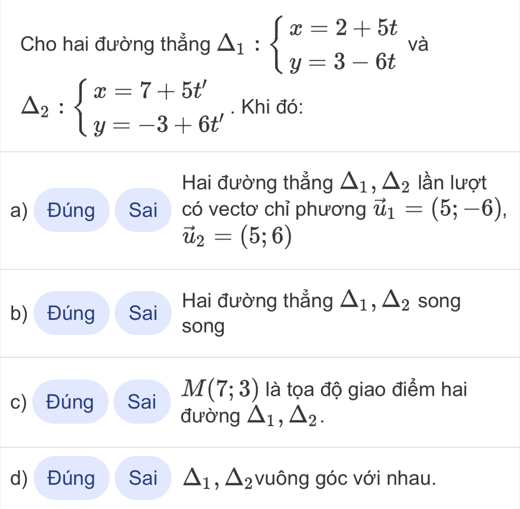 Cho hai đường thẳng △ _1:beginarrayl x=2+5t y=3-6tendarray. và
△ _2:beginarrayl x=7+5t' y=-3+6t'endarray.. Khi đó: 
Hai đường thẳng △ _1, △ _2 lần lượt 
a) Đúng Sai có vectơ chỉ phương vector u_1=(5;-6),
vector u_2=(5;6)
b) Đúng Sai Hai đường thẳng △ _1, △ _2 song 
song 
c) Đúng Sai M(7;3) là tọa độ giao điểm hai 
đường △ _1, △ _2. 
d) Đúng Sai △ _1, △ _2 vuông góc với nhau.