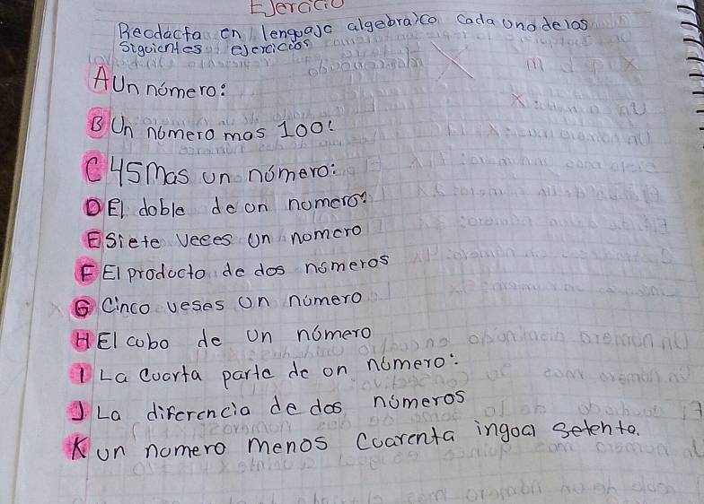 Eercicie 
Becdacfa en lengoaja algebraico Coda Unodelas 
Sigoicnles eercicoos 
AUn nomero: 
B Un nomero mas 100 : 
CySmas on nomero: 
DEI doble de on nomero? 
ESiefe veees un nomcro 
FEI producto de dos nomeros 
⑤ Cinco veses on numero 
HEI cobo de on nomero 
ILa coarfa parte do on nomero: 
La diferencia de dos nomeros 
on nomero menos Coarcnta ingoa seten to.