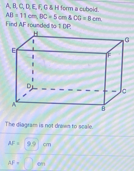 A, B, C, D, E, F, G & H form a cuboid.
AB=11cm, BC=5cm  CG=8cm. 
Find AF rounded to 1 DP.
The diagram is not drawn to scale.
AF= 9.9 cm
AF= cm