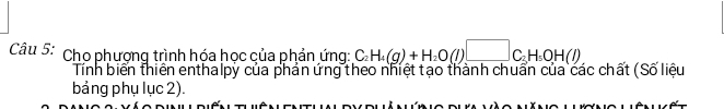 Cho phương trình hóa học của phản ứng: C_2H_4(g)+H_2O(l)□ C_3H_5OH(l)
Tính biển thiên enthalpy của phản ứng theo nhiệt tạo thành chuẩn của các chất (Số liệu 
bảng phụ lục 2).