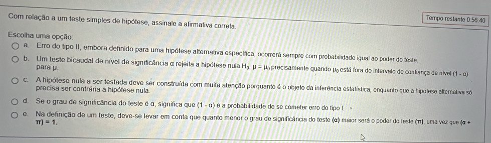 Tempo restante 0:56:40
Com relação a um teste simples de hipótese, assinale a afirmativa correta.
Escolha uma opção:
a. Erro do tipo II, embora definido para uma hipótese alternativa específica, ocorrerá sempre com probabilidade igual ao poder do teste.
b. Um teste bicaudal de nível de significância α rejeita a hipótese nula H_0: mu = μ precisamente quando μ₀ está fora do intervalo de confiança de nível (1 - α)
para μ.
c. A hipótese nula a ser testada deve ser construída com muita atenção porquanto é o objeto da inferência estatística, enquanto que a hipótese alternativa só
precisa ser contrária à hipótese nula
d. Se o grau de significância do teste é α, significa que (1-a) é a probabilidade de se cometer erro do tipo I.
e. Na definição de um teste, deve-se levar em conta que quanto menor o grau de significância do teste (α) maior será o poder do teste (π), uma vez que (α +
π )=1.