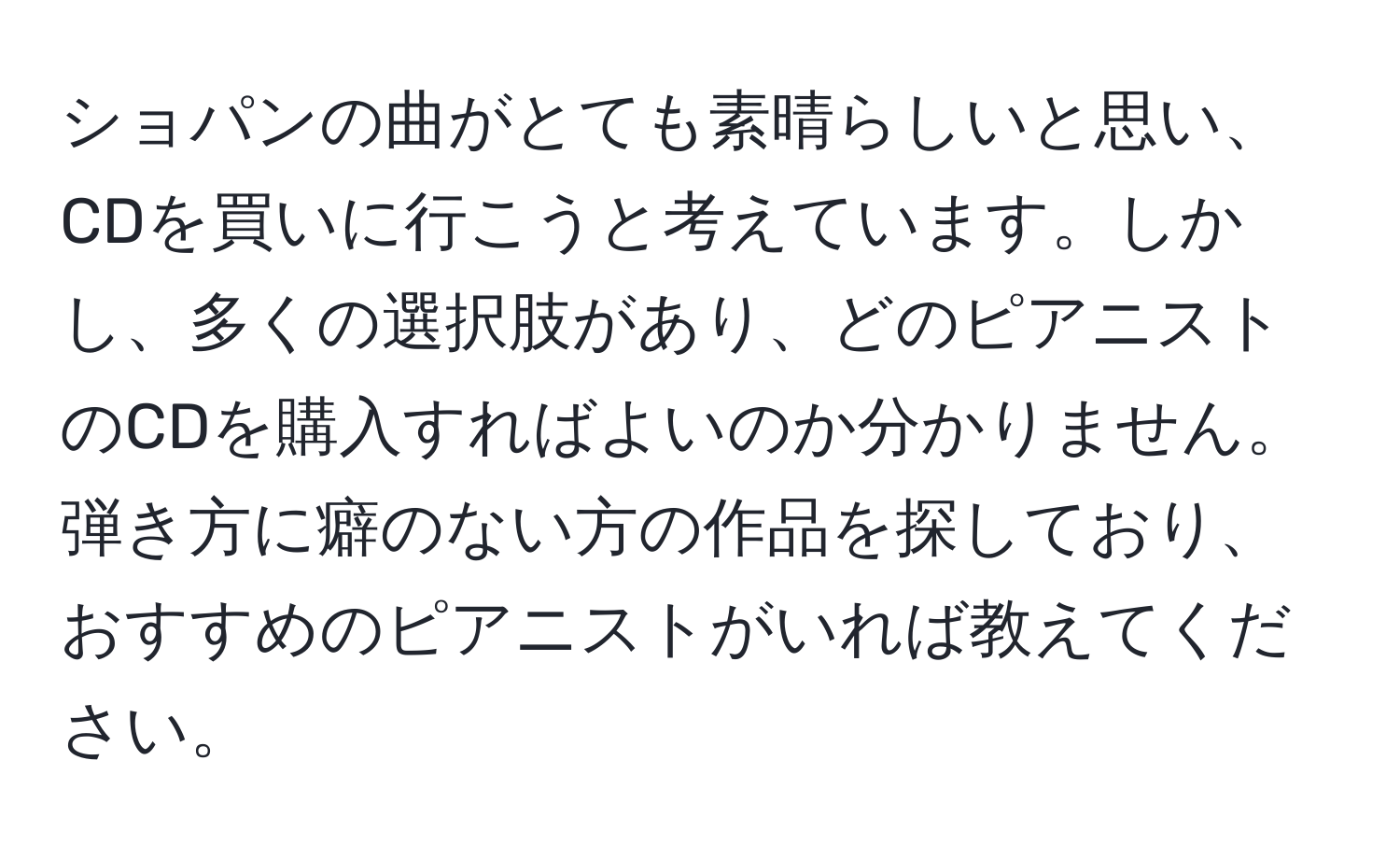 ショパンの曲がとても素晴らしいと思い、CDを買いに行こうと考えています。しかし、多くの選択肢があり、どのピアニストのCDを購入すればよいのか分かりません。弾き方に癖のない方の作品を探しており、おすすめのピアニストがいれば教えてください。