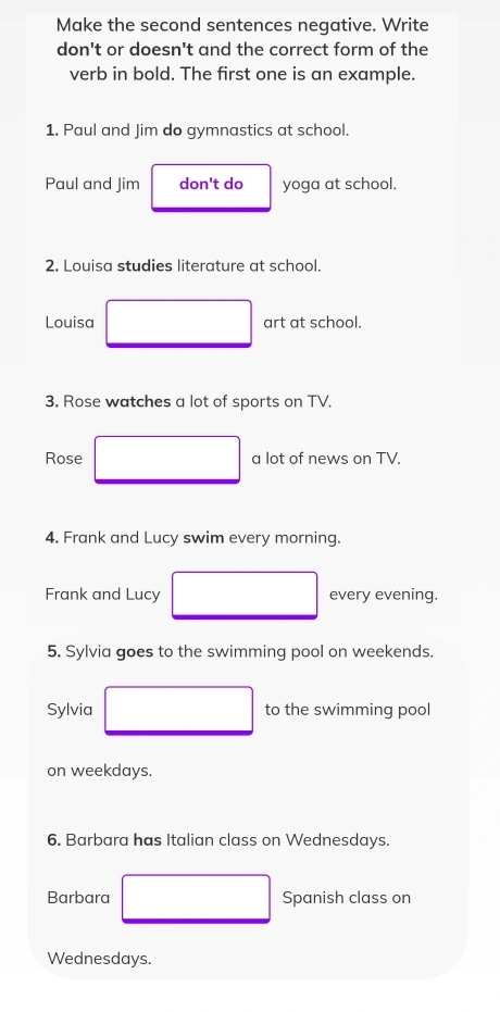 Make the second sentences negative. Write 
don't or doesn't and the correct form of the 
verb in bold. The first one is an example. 
1. Paul and Jim do gymnastics at school. 
Paul and Jim don't do yoga at school. 
2. Louisa studies literature at school. 
Louisa art at school. 
3. Rose watches a lot of sports on TV. 
Rose a lot of news on TV. 
4. Frank and Lucy swim every morning. 
Frank and Lucy every evening. 
5. Sylvia goes to the swimming pool on weekends. 
Sylvia to the swimming pool 
on weekdays. 
6. Barbara has Italian class on Wednesdays. 
Barbara Spanish class on 
Wednesdays.