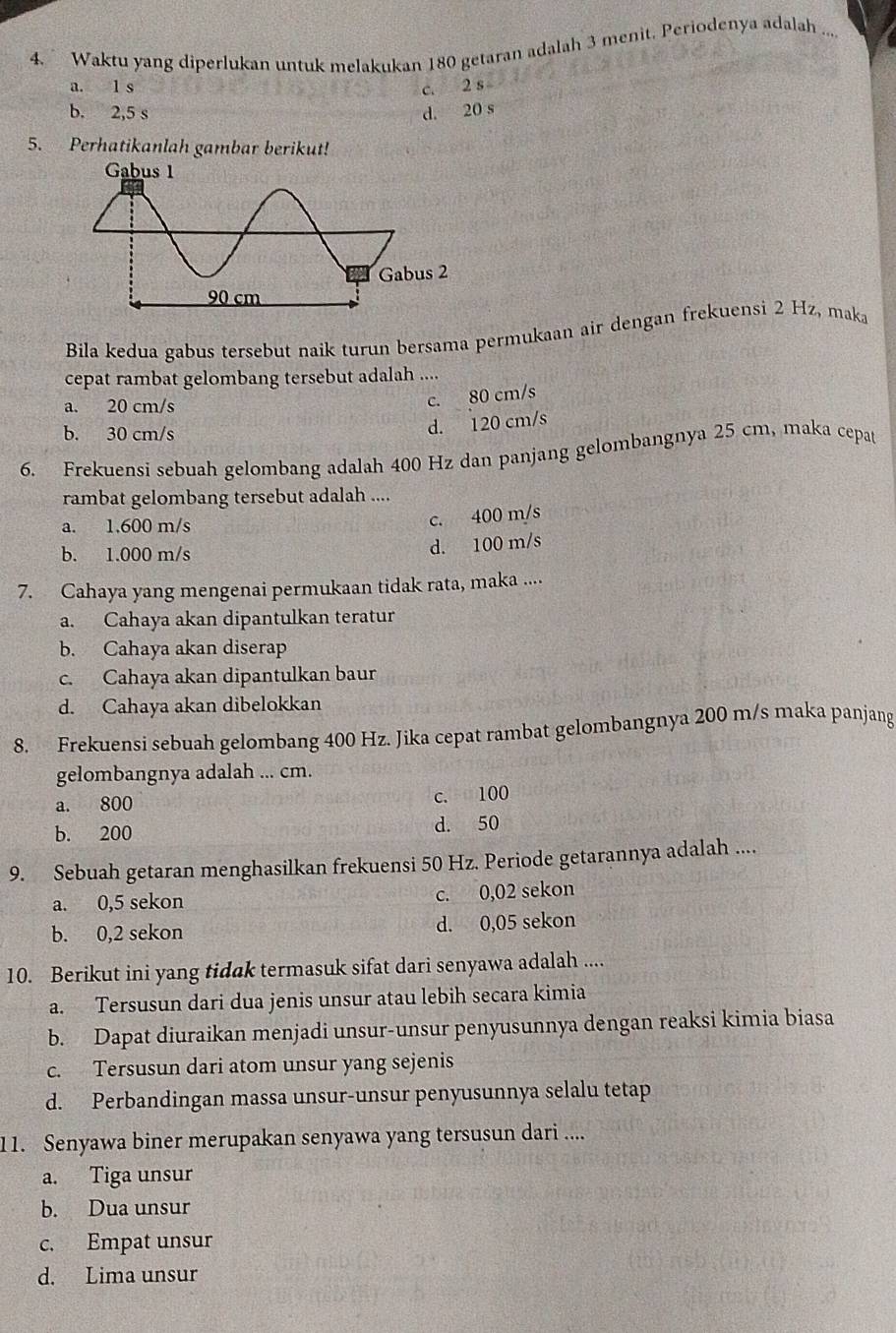 Waktu yang diperlukan untuk melakukan 180 getaran adalah 3 menit. Periodenya adalah ....
a. l s c. 2 s
b. 2,5 s d. 20 s
5. Perhatikanlah gambar berikut!
Bila kedua gabus tersebut naik turun bersama permukaan air dengan frekuensi 2 Hz, maka
cepat rambat gelombang tersebut adalah ....
a. 20 cm/s
c. 80 cm/s
b. 30 cm/s
d. 120 cm/s
6. Frekuensi sebuah gelombang adalah 400 Hz dan panjang gelombangnya 25 cm, maka cepat
rambat gelombang tersebut adalah ....
a. 1.600 m/s
c. 400 m/s
b. 1.000 m/s
d. 100 m/s
7. Cahaya yang mengenai permukaan tidak rata, maka ....
a. Cahaya akan dipantulkan teratur
b. Cahaya akan diserap
c. Cahaya akan dipantulkan baur
d. Cahaya akan dibelokkan
8. Frekuensi sebuah gelombang 400 Hz. Jika cepat rambat gelombangnya 200 m/s maka panjang
gelombangnya adalah ... cm.
a. 800
c. 100
b. 200 d. 50
9. Sebuah getaran menghasilkan frekuensi 50 Hz. Periode getarannya adalah ....
a. 0,5 sekon
c. 0,02 sekon
b. 0,2 sekon d. 0,05 sekon
10. Berikut ini yang tidak termasuk sifat dari senyawa adalah ....
a. Tersusun dari dua jenis unsur atau lebih secara kimia
b. Dapat diuraikan menjadi unsur-unsur penyusunnya dengan reaksi kimia biasa
c. Tersusun dari atom unsur yang sejenis
d. Perbandingan massa unsur-unsur penyusunnya selalu tetap
11. Senyawa biner merupakan senyawa yang tersusun dari ....
a. Tiga unsur
b. Dua unsur
c. Empat unsur
d. Lima unsur