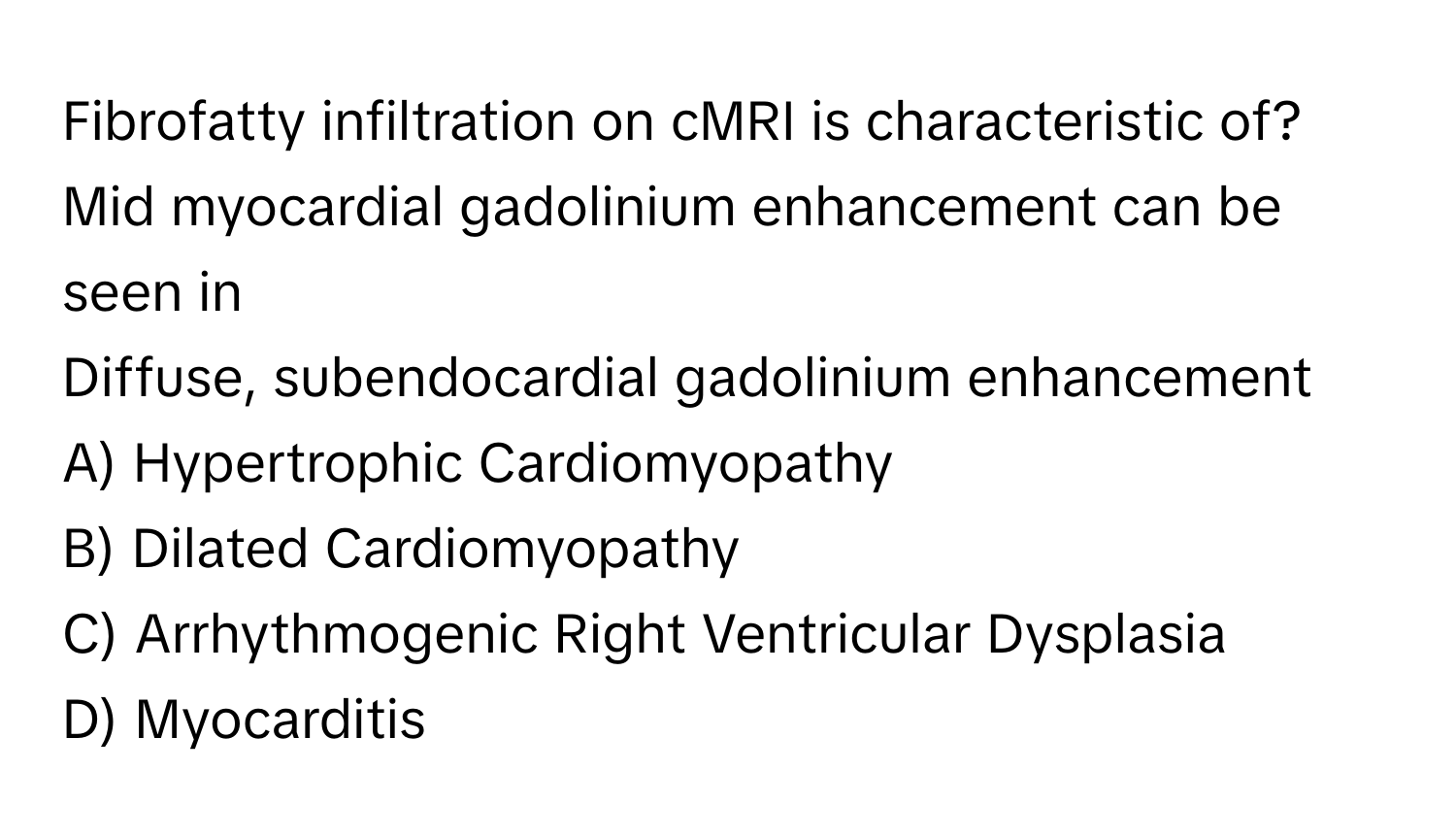 Fibrofatty infiltration on cMRI is characteristic of? 
Mid myocardial gadolinium enhancement can be seen in 
Diffuse, subendocardial gadolinium enhancement 
A) Hypertrophic Cardiomyopathy 
B) Dilated Cardiomyopathy 
C) Arrhythmogenic Right Ventricular Dysplasia 
D) Myocarditis