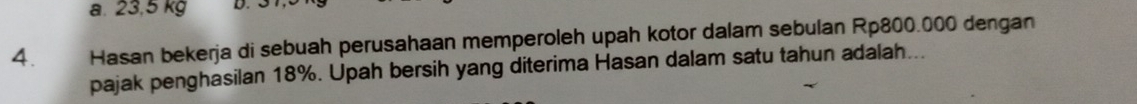 a. 23,5 kg D
4. Hasan bekerja di sebuah perusahaan memperoleh upah kotor dalam sebulan Rp800.000 dengan
pajak penghasilan 18%. Upah bersih yang diterima Hasan dalam satu tahun adalah...