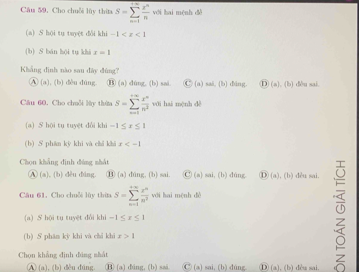 Cho chuỗi lũy thừa S=sumlimits _(n=1)^(+∈fty) x^n/n  với hai mệnh đề
(a) S hội tụ tuyệt đối khi -1
(b) S bán hội tụ khi x=1
Khẳng định nào sau đây đúng?
A (a), (b) đều đúng. ⑬ (a) dúng, (b) sai. C)(a) sai, (b) đúng. D (a), (b) đều sai.
Câu 60. Cho chuỗi lũy thừa S=sumlimits _(n=1)^(+∈fty) x^n/n^2  với hai mệnh đề
(a) S hội tụ tuyệt đối khi -1≤ x≤ 1
(b) S phân kỳ khi và chỉ khi x
Chọn khẳng định đúng nhất
A (a), (b) đều đúng. ⑬ (a) dúng, (b) sai. C) (a) sai, (b) dúng. Ⓓ (a), (b) đều sai.
Câu 61. Cho chuỗi lũy thừa S=sumlimits _(n=1)^(+∈fty) x^n/n^2  với hai mệnh đề
5
(a) S hội tụ tuyệt đối khi -1≤ x≤ 1
(b) S phân kỳ khi và chỉ khi x>1
Chọn khẳng định đúng nhất
A (a), (b) đều đúng, Ⓑ (a) đúng, (b) sai. Ⓒ (a) sai, (b) dúng. D (a), (b) đều sai.