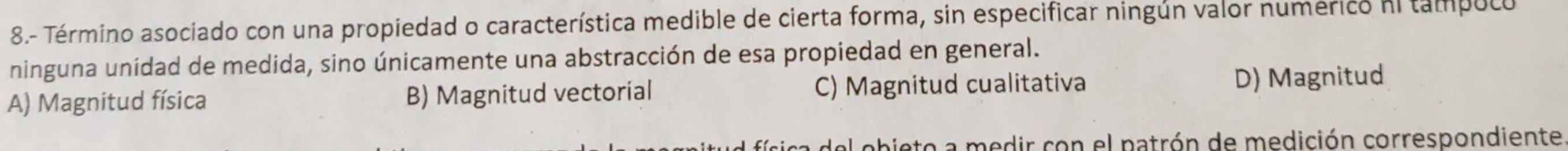 8.- Término asociado con una propiedad o característica medible de cierta forma, sin especificar ningún valor numérico ni tampuco
ninguna unidad de medida, sino únicamente una abstracción de esa propiedad en general.
A) Magnitud física B) Magnitud vectorial C) Magnitud cualitativa D) Magnitud
obie to a medir con el patrón de medición correspondiente