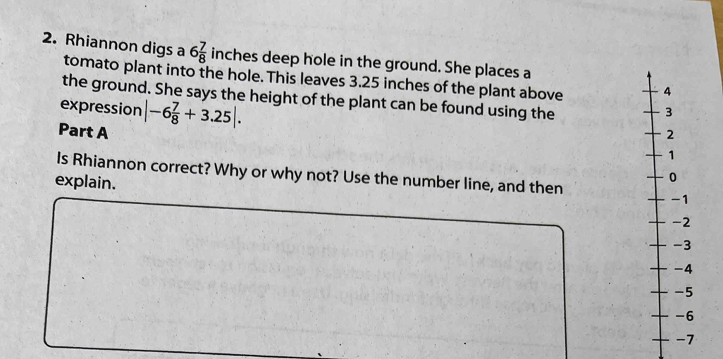 Rhiannon digs a 6 7/8  inches deep hole in the ground. She places a 
tomato plant into the hole. This leaves 3.25 inches of the plant above 
the ground. She says the height of the plant can be found using the 
expression |-6 7/8 +3.25|. 
Part A 
Is Rhiannon correct? Why or why not? Use the number line, and then 
explain.
2
3
4
5
6
7