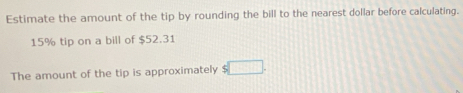 Estimate the amount of the tip by rounding the bill to the nearest dollar before calculating.
15% tip on a bill of $52.31
The amount of the tip is approximately □.