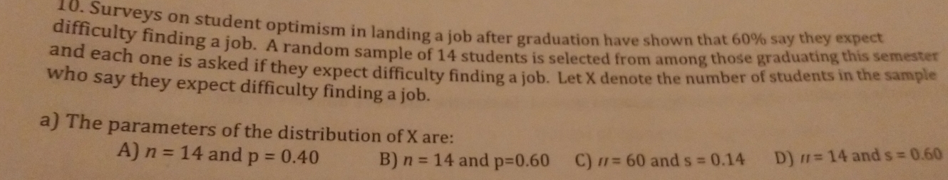 Surveys on student optimism in landing a job after graduation have shown that 60% say they expect
difficulty finding a job. A random sample of 14 students is selected from among those graduating this semester
and each one is asked if they expect difficulty finding a job. Let X denote the number of students in the sample
who say they expect difficulty finding a job.
a) The parameters of the distribution of X are:
A) n=14 and p=0.40 B) n=14 and p=0.60 C) π =60 and s=0.14 D) π =14 and s=0.60