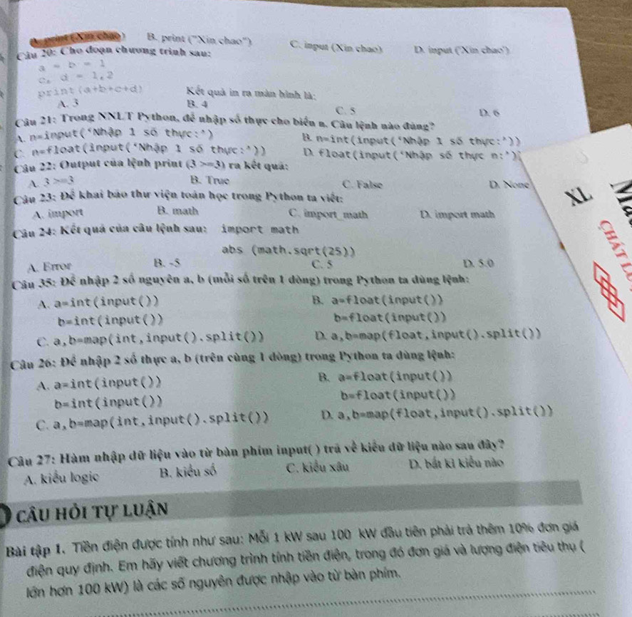 A print ( Xin chạy ) B. print (''Xin chao'') C. input (Xin chao)
Câu 20: Cho đoạn chương trình sau: D. input (''Xin chao')
a=b=1
c.d=1.2
pxint(a+b+c+d) Kết quả in ra màn hình là;
A. 3 B. 4 C. 5 D. 6
Câu 21: Trong NNLT Python, a^(frac 2)3 nhập số thực cho biến n. Câu lệnh nào đùng?
A. n= lambda Input('Nhập 1 số thực:')
B. n=i int(input t° Nhập 1 số thực:'))
C. n=float (input ( 'Nhập 1 số thực:')) D. float (input ( Nhập số thực D_1 )
Câu 22: Output của lệnh print (3>=3) ra kết quả:
A. 3>=3 B. True C. False D. None XL
Câu 23:th^(frac 1)2 khai báo thư viện toán học trong Python ta viết:
A. import B. math C. import_math D. import math
Câu 24: Kết quá của câu lệnh sau: import math
abs (math.sqrt(25))
B. -5
A. Error C. 5 D. 5.0
Câu 35: Doverline overline overline C nhập 2 số nguyên a, b (mỗi số trên 1 dòng) trong Python ta dùng lệnh:
A. a=hat i nt(input()) B. a=float (input( )
b= int (input() )) b=floa t(input())
C. a, b =map(int,input( ).split()) D. a,b=ma p(float,input().split())
Câu 26: Dhat c nhập 2 số thực a, b (trên cùng 1 dòng) trong Python ta dùng lệnh:
A. a= int(input( )) B. a=f1 oat(input())
b= int(input( )) b=f1 Loat(input())
C. a, D =ma ( int , input( ).split( )) D. a,b=m n put  ) ().split())
Câu 27: Hàm nhập dữ liệu vào từ bàn phim input( ) trã về kiểu đữ liệu nào sau đây?
A. kiểu logic  B. kiểu số C. kiểu xâu D. bắt kỉ kiểu nào
câu hỏi tự luận
Bài tập 1. Tiền điện được tính như sau: Mỗi 1 kW sau 100 kW đầu tiên phải trả thêm 10% đơn giá
điện quy định. Em hãy viết chương trình tính tiền điện, trong đó đơn giá và lượng điện tiêu thụ (
lớn hơn 100 kW) là các số nguyên được nhập vào từ bàn phím.