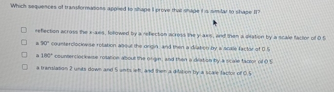 Which sequences of transformations applied to shape I prove that shape I is similar to shape II?
reflection across the x-axis, followed by a reflection across the y-axis, and then a dilation by a scale factor of 0.5
a 90° counterclockwise rotation about the origin, and then a dilation by a scale factor of 0.5
a 180° counterclockwise rotation about the origin, and then a dilation by a scale factor of 0.5
a translation 2 units down and 5 units left, and then a dilation by a scale factor of 0.5