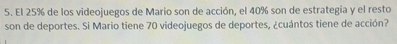 El 25% de los videojuegos de Mario son de acción, el 40% son de estrategia y el resto 
son de deportes. Si Mario tiene 70 videojuegos de deportes, ¿cuántos tiene de acción?