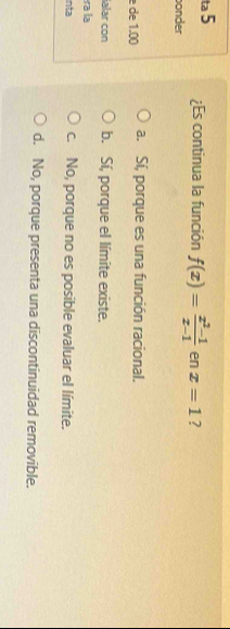 ta 5 ¿Es continua la función f(x)= (x^2-1)/x-1  en x=1 ?
onder
de 1.00 a. Sí, porque es una función racional.
ialar con b. Sí, porque el límite existe.
ra la
inta c. No, porque no es posible evaluar el límite.
d. No, porque presenta una discontinuidad removible.